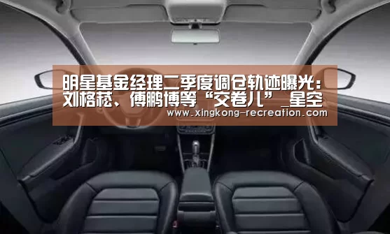 明星基金经理二季度调仓轨迹曝光:刘格菘、傅鹏博等“交卷儿”_星空娱乐(图1) 星空娱乐